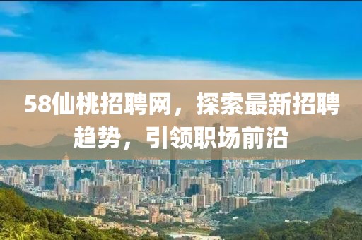 58仙桃招聘網(wǎng)，探索最新招聘趨勢(shì)，引領(lǐng)職場(chǎng)前沿