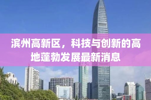 濱州高新區(qū)，科技與創(chuàng)新的高地蓬勃發(fā)展最新消息