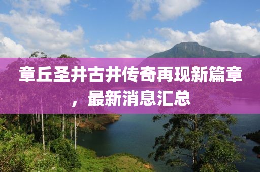 章丘圣井古井傳奇再現(xiàn)新篇章，最新消息匯總