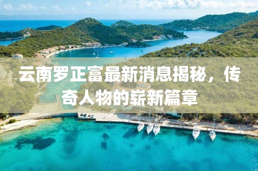 云南羅正富最新消息揭秘，傳奇人物的嶄新篇章