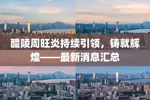 醴陵周旺炎持續(xù)引領(lǐng)，鑄就輝煌——最新消息匯總