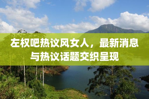 左權(quán)吧熱議風(fēng)女人，最新消息與熱議話題交織呈現(xiàn)