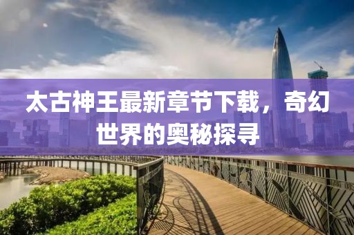 太古神王最新章節(jié)下載，奇幻世界的奧秘探尋