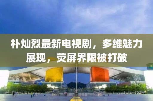 樸燦烈最新電視劇，多維魅力展現(xiàn)，熒屏界限被打破