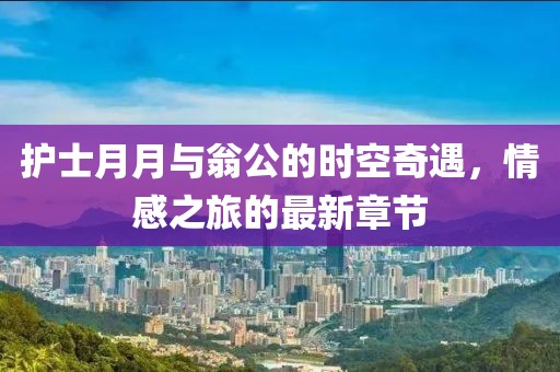 護(hù)士月月與翁公的時(shí)空奇遇，情感之旅的最新章節(jié)