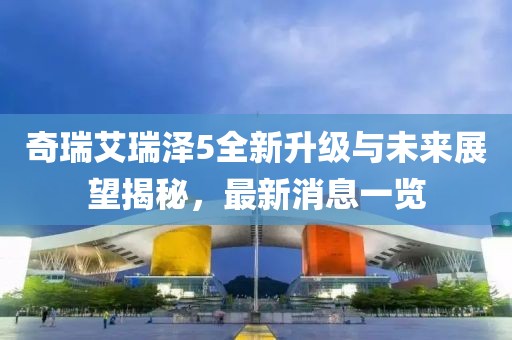 奇瑞艾瑞澤5全新升級與未來展望揭秘，最新消息一覽
