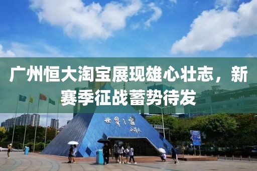 廣州恒大淘寶展現(xiàn)雄心壯志，新賽季征戰(zhàn)蓄勢待發(fā)