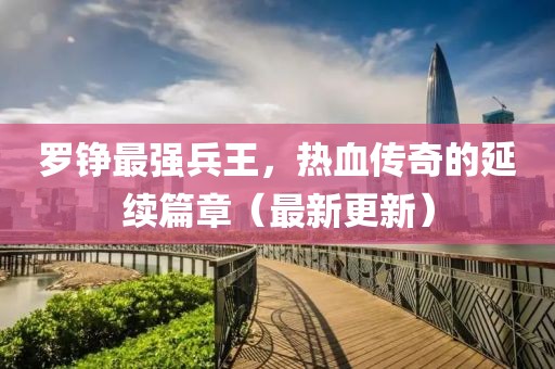羅錚最強兵王，熱血傳奇的延續(xù)篇章（最新更新）
