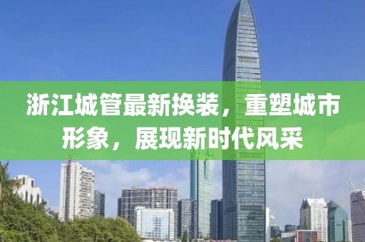 浙江城管最新?lián)Q裝，重塑城市形象，展現(xiàn)新時代風(fēng)采