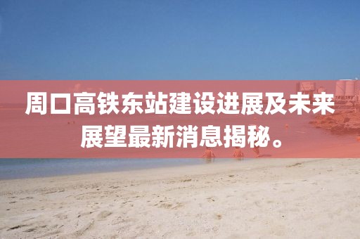 周口高鐵東站建設(shè)進展及未來展望最新消息揭秘。