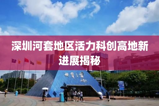 深圳河套地區(qū)活力科創(chuàng)高地新進(jìn)展揭秘