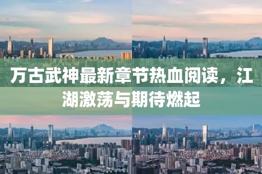 萬古武神最新章節(jié)熱血閱讀，江湖激蕩與期待燃起