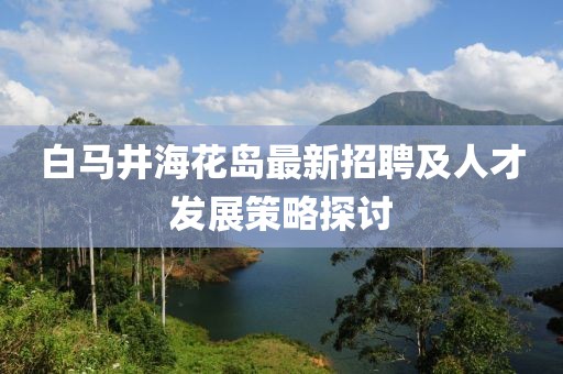 白馬井?；◢u最新招聘及人才發(fā)展策略探討