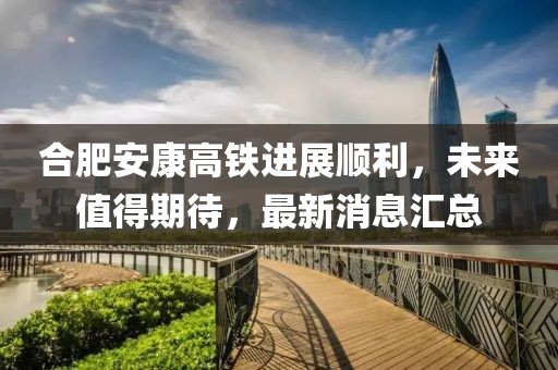 合肥安康高鐵進展順利，未來值得期待，最新消息匯總