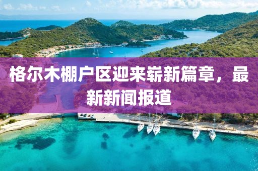 格爾木棚戶區(qū)迎來嶄新篇章，最新新聞報道