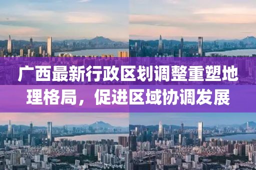 廣西最新行政區(qū)劃調(diào)整重塑地理格局，促進(jìn)區(qū)域協(xié)調(diào)發(fā)展