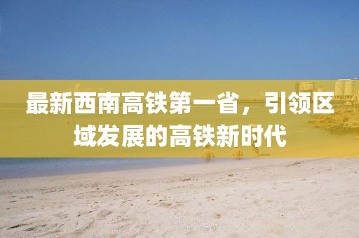 最新西南高鐵第一省，引領區(qū)域發(fā)展的高鐵新時代