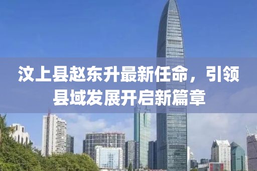 汶上縣趙東升最新任命，引領(lǐng)縣域發(fā)展開啟新篇章