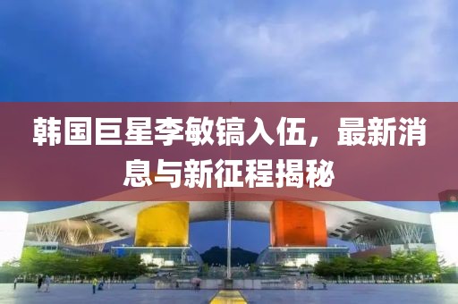 韓國巨星李敏鎬入伍，最新消息與新征程揭秘