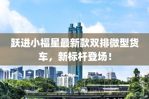 躍進小福星最新款雙排微型貨車，新標桿登場！