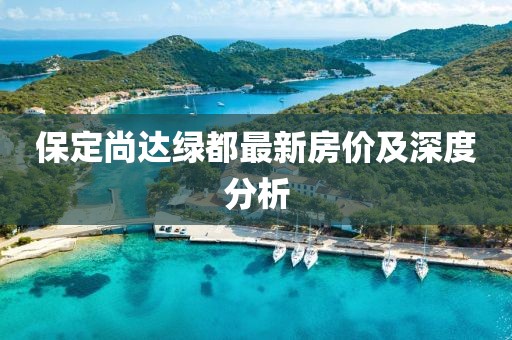 保定尚達(dá)綠都最新房?jī)r(jià)及深度分析