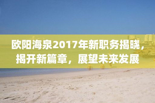 歐陽海泉2017年新職務(wù)揭曉，揭開新篇章，展望未來發(fā)展