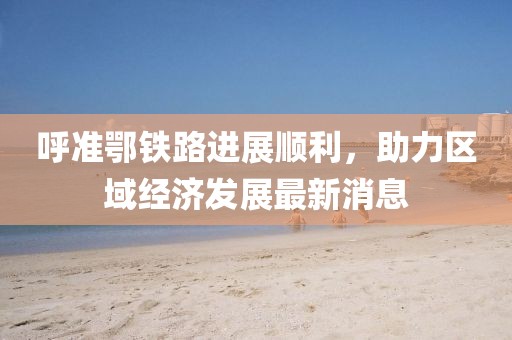 呼準鄂鐵路進展順利，助力區(qū)域經濟發(fā)展最新消息
