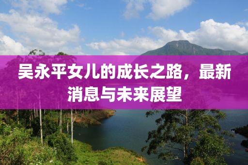 吳永平女兒的成長之路，最新消息與未來展望