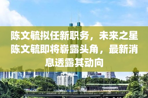 陳文毓擬任新職務(wù)，未來之星陳文毓即將嶄露頭角，最新消息透露其動向
