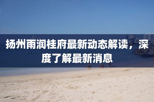 揚(yáng)州雨潤(rùn)桂府最新動(dòng)態(tài)解讀，深度了解最新消息