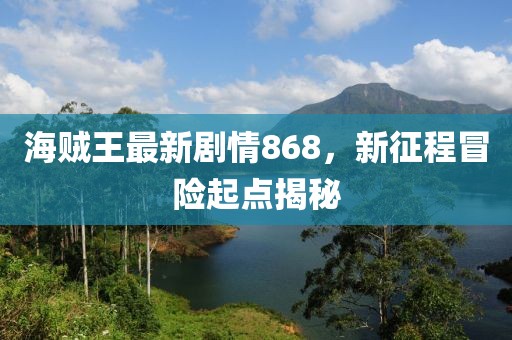 海賊王最新劇情868，新征程冒險(xiǎn)起點(diǎn)揭秘