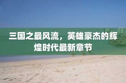 三國(guó)之最風(fēng)流，英雄豪杰的輝煌時(shí)代最新章節(jié)