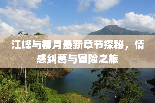 江峰與柳月最新章節(jié)探秘，情感糾葛與冒險之旅