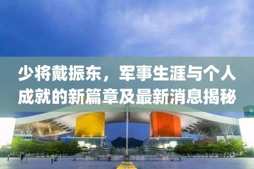 少將戴振東，軍事生涯與個(gè)人成就的新篇章及最新消息揭秘
