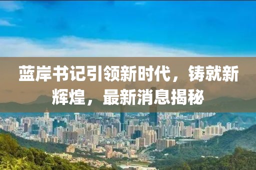藍岸書記引領(lǐng)新時代，鑄就新輝煌，最新消息揭秘