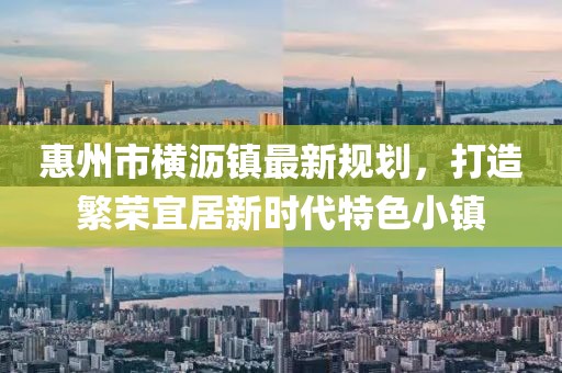 惠州市橫瀝鎮(zhèn)最新規(guī)劃，打造繁榮宜居新時(shí)代特色小鎮(zhèn)