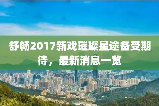 舒暢2017新戲璀璨星途備受期待，最新消息一覽