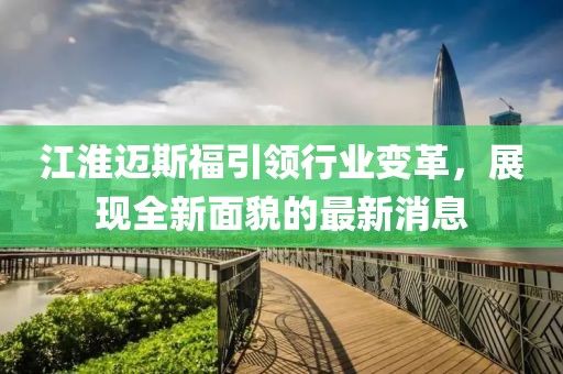 江淮邁斯福引領(lǐng)行業(yè)變革，展現(xiàn)全新面貌的最新消息