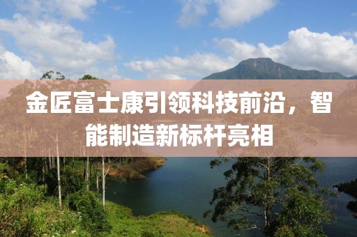 金匠富士康引領(lǐng)科技前沿，智能制造新標(biāo)桿亮相