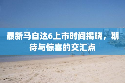最新馬自達(dá)6上市時(shí)間揭曉，期待與驚喜的交匯點(diǎn)