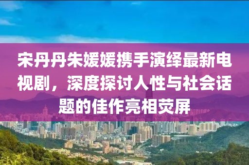 宋丹丹朱媛媛攜手演繹最新電視劇，深度探討人性與社會話題的佳作亮相熒屏