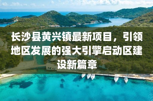 長沙縣黃興鎮(zhèn)最新項(xiàng)目，引領(lǐng)地區(qū)發(fā)展的強(qiáng)大引擎啟動(dòng)區(qū)建設(shè)新篇章