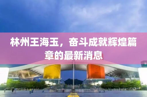 林州王海玉，奮斗成就輝煌篇章的最新消息