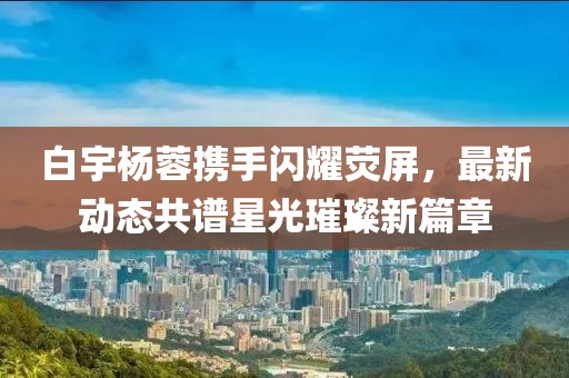 白宇楊蓉攜手閃耀熒屏，最新動態(tài)共譜星光璀璨新篇章