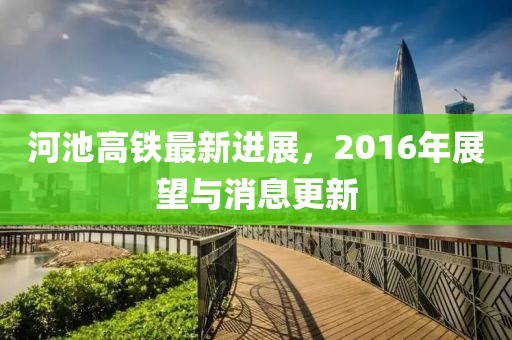 河池高鐵最新進(jìn)展，2016年展望與消息更新