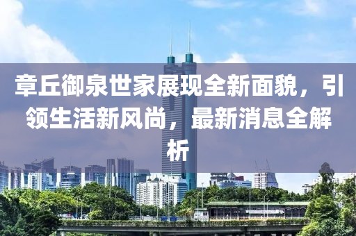 章丘御泉世家展現(xiàn)全新面貌，引領(lǐng)生活新風(fēng)尚，最新消息全解析