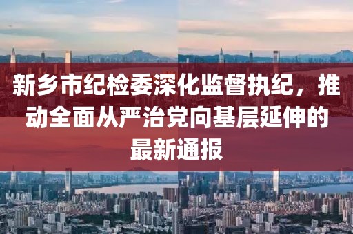 新鄉(xiāng)市紀(jì)檢委深化監(jiān)督執(zhí)紀(jì)，推動全面從嚴(yán)治黨向基層延伸的最新通報