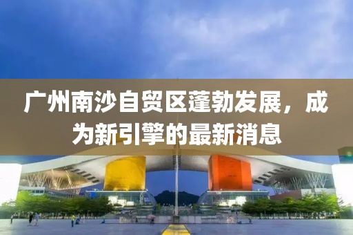 廣州南沙自貿(mào)區(qū)蓬勃發(fā)展，成為新引擎的最新消息