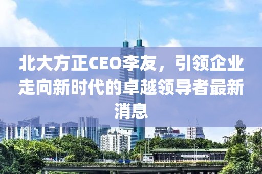 北大方正CEO李友，引領(lǐng)企業(yè)走向新時(shí)代的卓越領(lǐng)導(dǎo)者最新消息