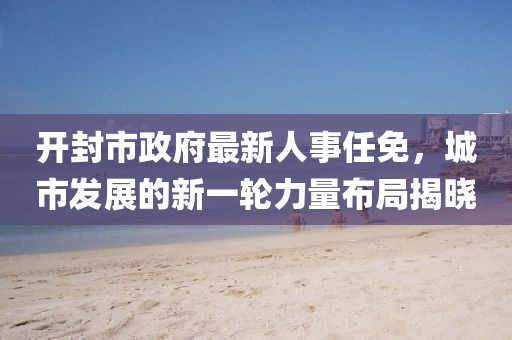開封市政府最新人事任免，城市發(fā)展的新一輪力量布局揭曉